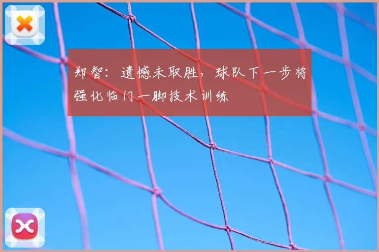 郑智：遗憾未取胜，球队下一步将强化临门一脚技术训练