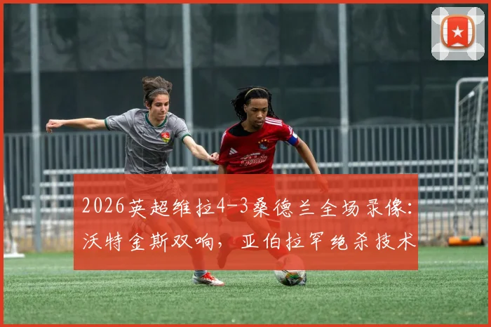 2026英超维拉4-3桑德兰全场录像:沃特金斯双响,亚伯拉罕绝杀技术分析与赛后数据统计