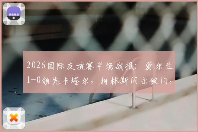 2026国际友谊赛半场战报：爱尔兰1-0领先卡塔尔，柯林斯闪击破门，莫兰染红引争议