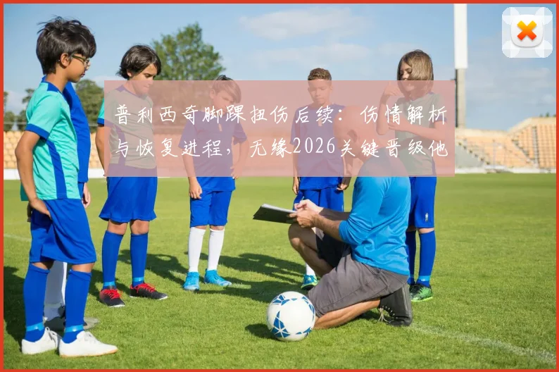 普利西奇脚踝扭伤后续：伤情解析与恢复进程，无缘2026关键晋级他直言失望