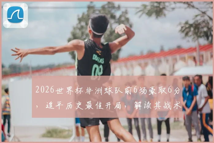 2026世界杯非洲球队前6场豪取6分，追平历史最佳开局，解读其战术与未来走势