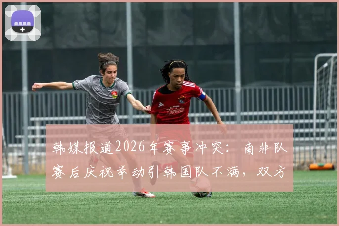 韩媒报道2026年赛事冲突：南非队赛后庆祝举动引韩国队不满，双方球员发生激烈言语争执