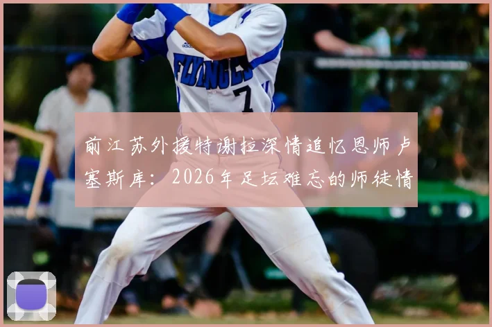 前江苏外援特谢拉深情追忆恩师卢塞斯库：2026年足坛难忘的师徒情谊，亦师亦父亦友