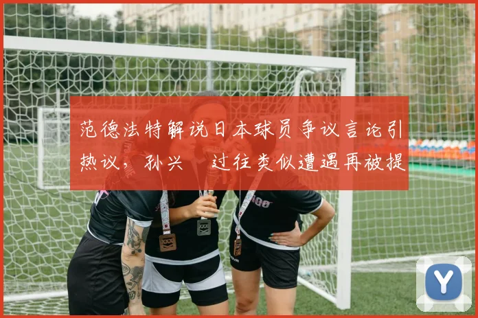 范德法特解说日本球员争议言论引热议，孙兴慜过往类似遭遇再被提及，韩媒聚焦足坛种族歧视现象