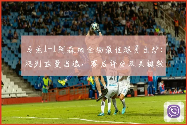 马竞1-1阿森纳全场最佳球员出炉：格列兹曼当选，赛后评分及关键数据全面解析