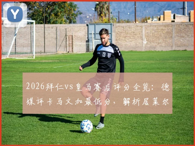 2026拜仁vs皇马赛后评分全览：德媒评卡马文加最低分，解析居莱尔、奥利塞获满分原因