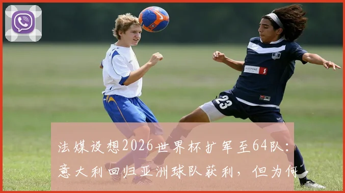 法媒设想2026世界杯扩军至64队：意大利回归亚洲球队获利，但为何中国男足仍可能缺席？