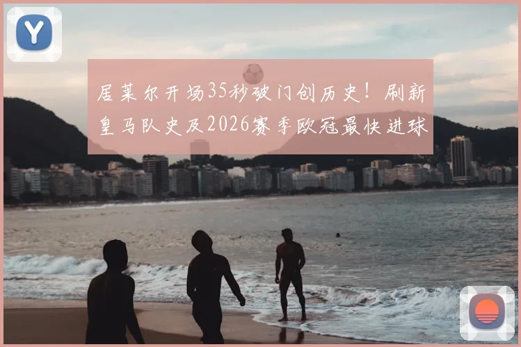 居莱尔开场35秒破门创历史！刷新皇马队史及2026赛季欧冠最快进球纪录，完整进球视频与数据排名解析