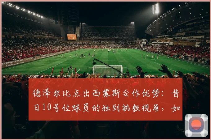 德泽尔比点出西蒙斯合作优势：昔日10号位球员的独到执教视角，如何激活中场核心潜力