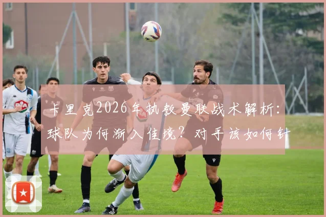 卡里克2026年执教曼联战术解析：球队为何渐入佳境？对手该如何针对性布防？