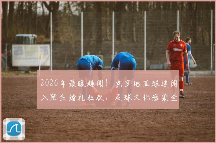 2026年最暖趣闻！克罗地亚球迷闯入陌生婚礼狂欢，足球文化感染全场庆典实录