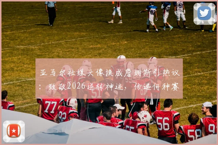 亚马尔社媒头像换成詹姆斯引热议：致敬2026逆转神迹，传递何种赛场信号？
