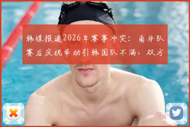韩媒报道2026年赛事冲突：南非队赛后庆祝举动引韩国队不满，双方球员发生激烈言语争执