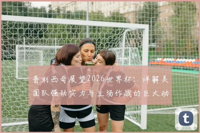 普利西奇展望2026世界杯：详解美国队强劲实力与主场作战的巨大动力，核心阵容如何冲击佳绩
