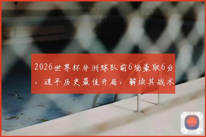 2026世界杯非洲球队前6场豪取6分，追平历史最佳开局，解读其战术与未来走势