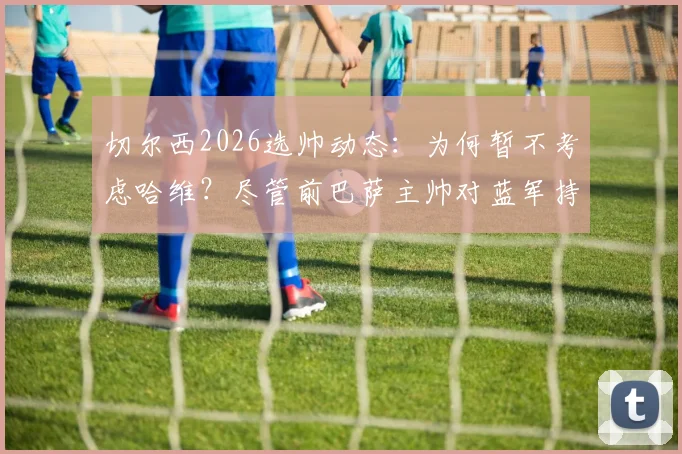 切尔西2026选帅动态：为何暂不考虑哈维？尽管前巴萨主帅对蓝军持开放态度
