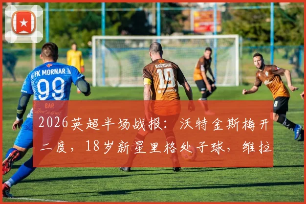 2026英超半场战报：沃特金斯梅开二度，18岁新星里格处子球，维拉2-1领先桑德兰关键分析