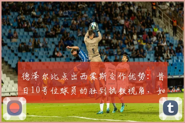 德泽尔比点出西蒙斯合作优势：昔日10号位球员的独到执教视角，如何激活中场核心潜力