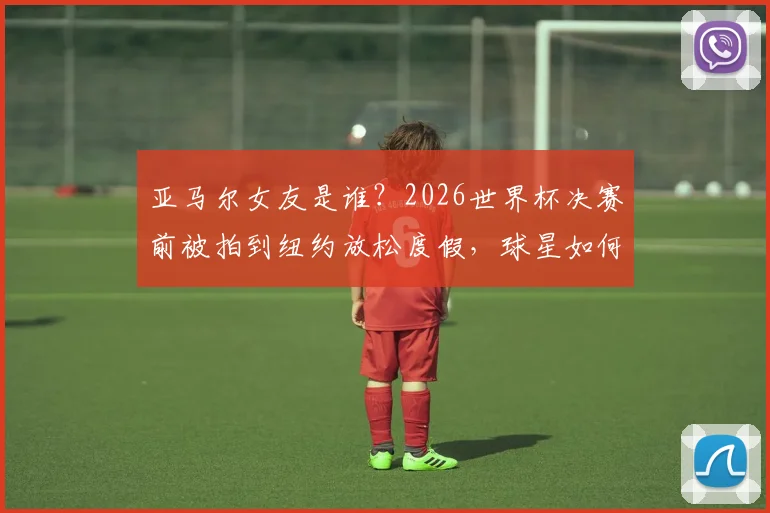 亚马尔女友是谁？2026世界杯决赛前被拍到纽约放松度假，球星如何平衡压力与生活
