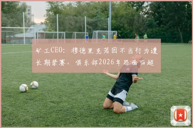 矿工CEO：穆德里克若因不当行为遭长期禁赛，俱乐部2026年恐面临超3000万欧元巨额损失