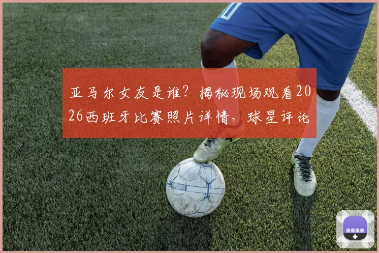 亚马尔女友是谁？揭秘现场观看2026西班牙比赛照片详情，球星评论“我的女孩”引爆关注
