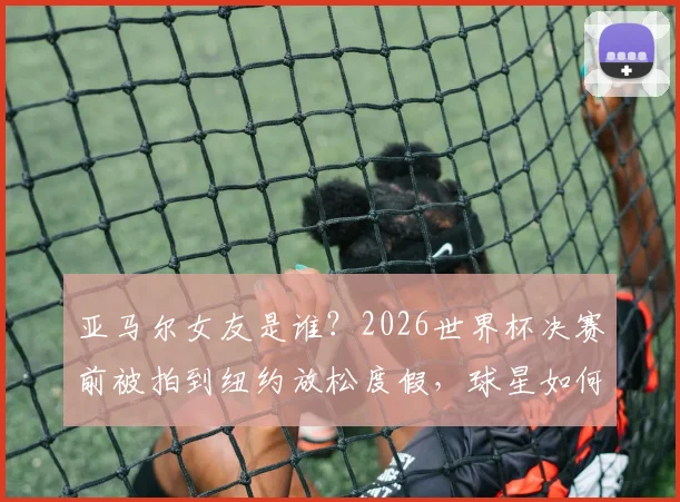 亚马尔女友是谁？2026世界杯决赛前被拍到纽约放松度假，球星如何平衡压力与生活