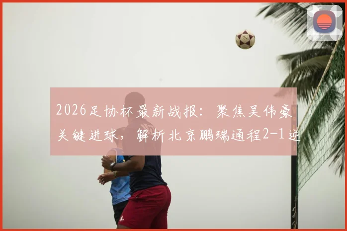 2026足协杯最新战报：聚焦吴伟豪关键进球，解析北京鹏瑞通程2-1逆转贵州贵阳竞技晋级之路