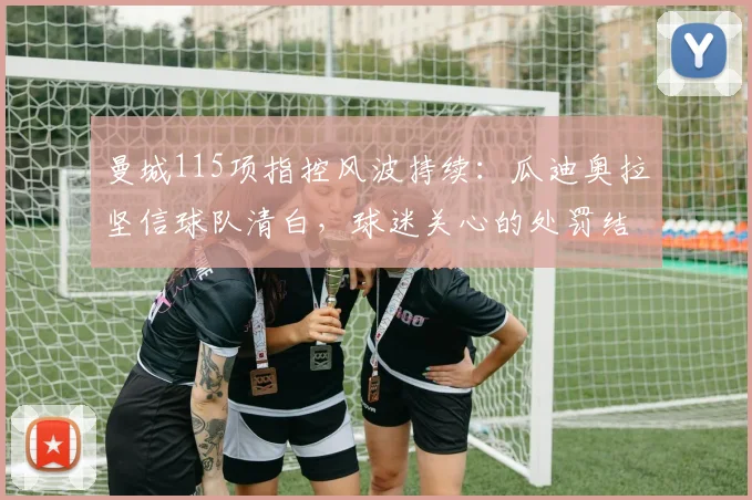 曼城115项指控风波持续：瓜迪奥拉坚信球队清白，球迷关心的处罚结果与时间表解析