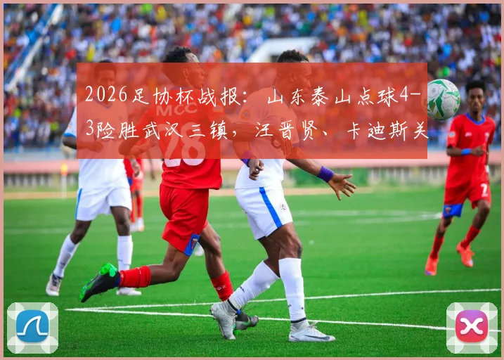 2026足协杯战报：山东泰山点球4-3险胜武汉三镇，汪晋贤、卡迪斯关键时刻失点全记录