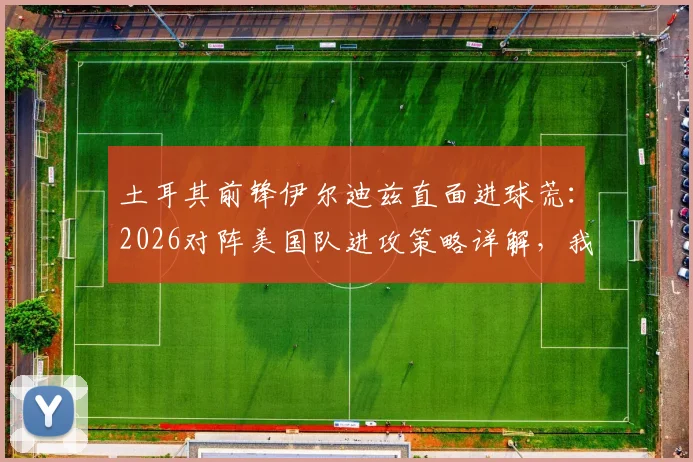 土耳其前锋伊尔迪兹直面进球荒：2026对阵美国队进攻策略详解，我们为何坚信能破门？
