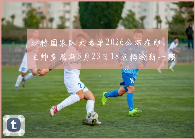 沙特国家队大名单2026公布在即！主帅多尼斯5月23日18点揭晓新一期球员阵容，备战关键赛事