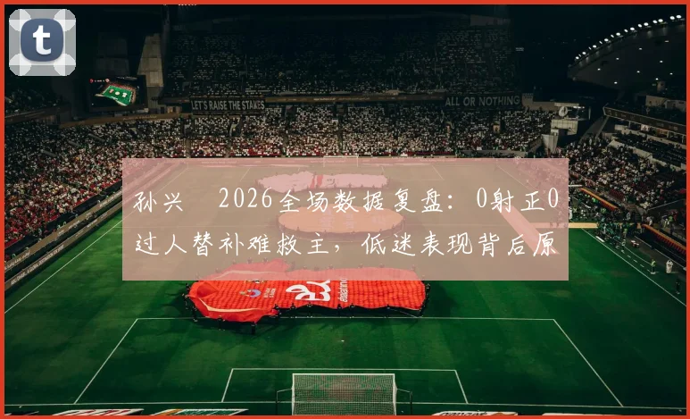 孙兴慜2026全场数据复盘：0射正0过人替补难救主，低迷表现背后原因分析