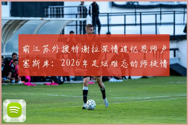 前江苏外援特谢拉深情追忆恩师卢塞斯库：2026年足坛难忘的师徒情谊，亦师亦父亦友