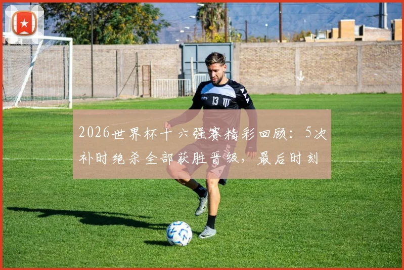 2026世界杯十六强赛精彩回顾：5次补时绝杀全部获胜晋级，最后时刻进球定律解析