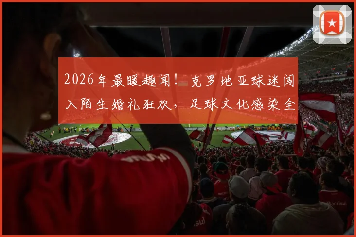 2026年最暖趣闻！克罗地亚球迷闯入陌生婚礼狂欢，足球文化感染全场庆典实录