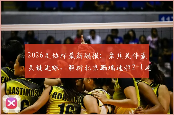 2026足协杯最新战报：聚焦吴伟豪关键进球，解析北京鹏瑞通程2-1逆转贵州贵阳竞技晋级之路