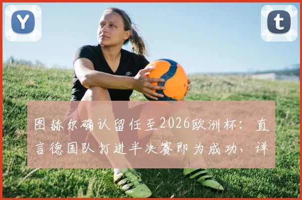 图赫尔确认留任至2026欧洲杯：直言德国队打进半决赛即为成功，详解未来规划与挑战