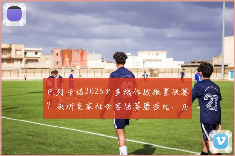 巴列卡诺2026年多线作战拖累联赛？剖析皇家社会客场萎靡症结，历史交锋数据全解