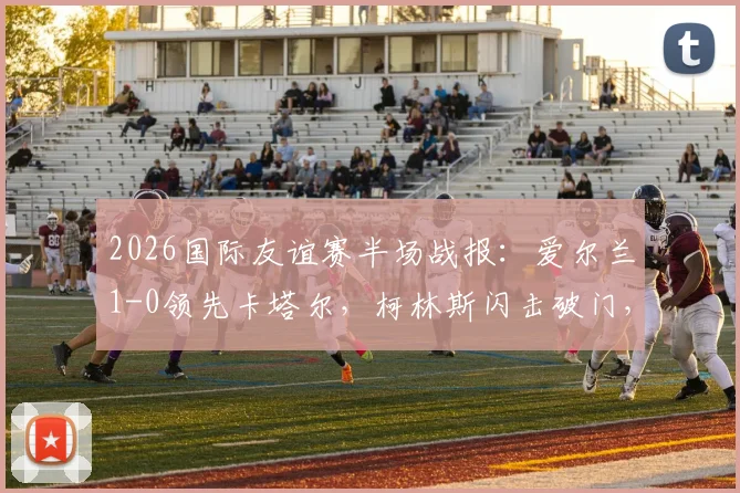 2026国际友谊赛半场战报：爱尔兰1-0领先卡塔尔，柯林斯闪击破门，莫兰染红引争议