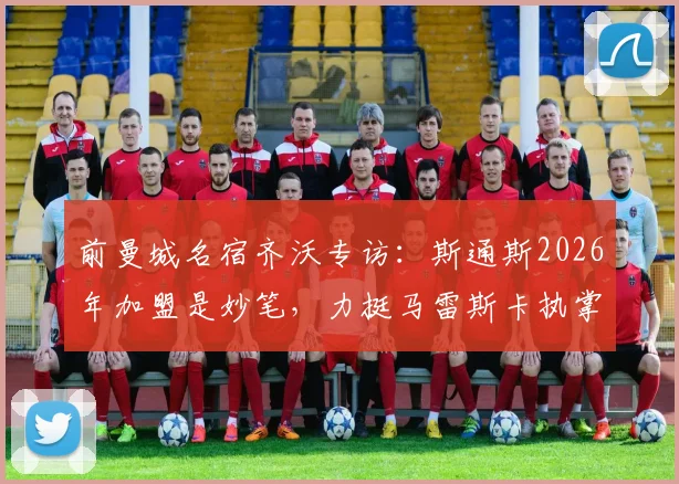 前曼城名宿齐沃专访：斯通斯2026年加盟是妙笔，力挺马雷斯卡执掌蓝月亮帅印
