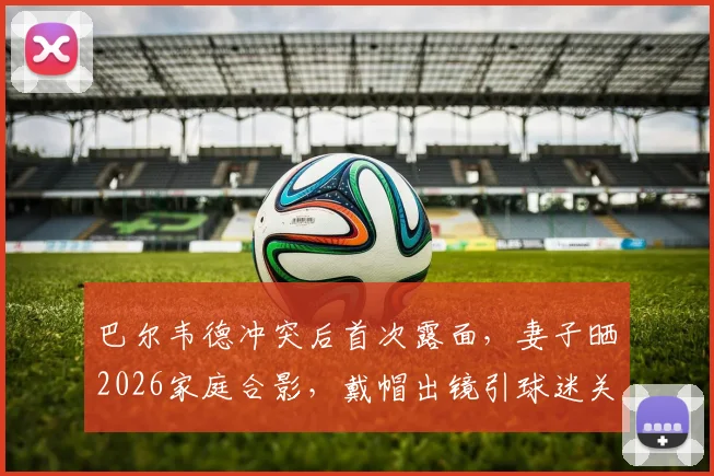 巴尔韦德冲突后首次露面，妻子晒2026家庭合影，戴帽出镜引球迷关注