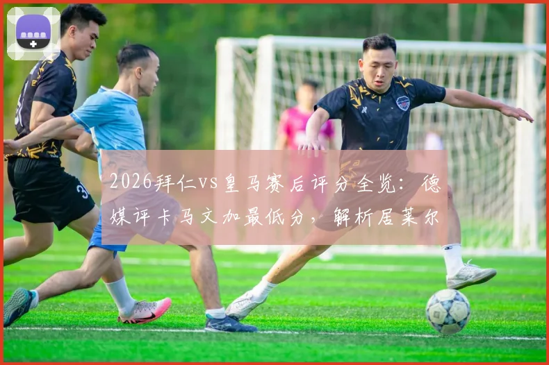 2026拜仁vs皇马赛后评分全览：德媒评卡马文加最低分，解析居莱尔、奥利塞获满分原因