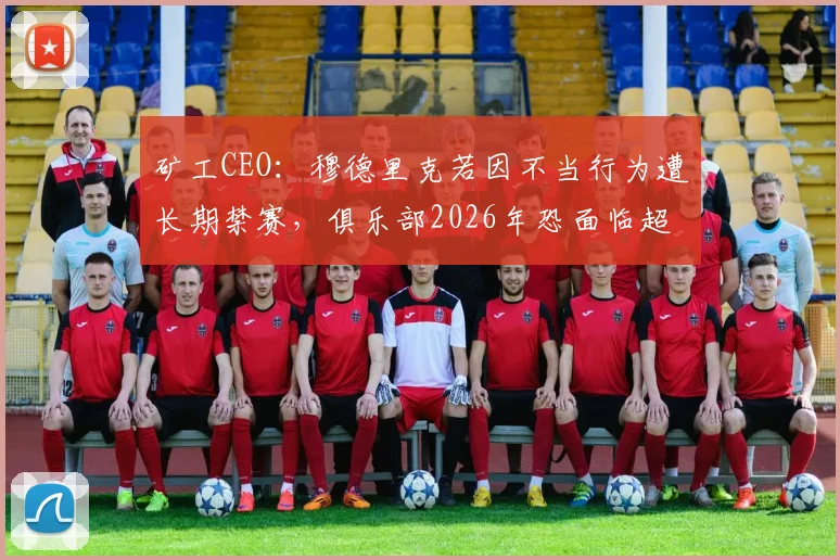 矿工CEO：穆德里克若因不当行为遭长期禁赛，俱乐部2026年恐面临超3000万欧元巨额损失
