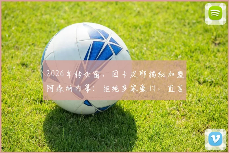 2026年转会窗，因卡皮耶揭秘加盟阿森纳内幕：拒绝多家豪门，直言与主帅默契是关键