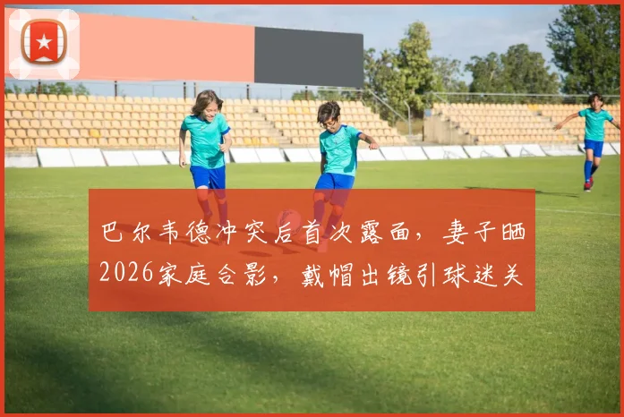 巴尔韦德冲突后首次露面，妻子晒2026家庭合影，戴帽出镜引球迷关注