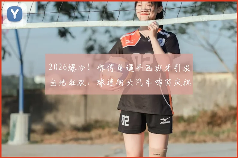 2026爆冷！佛得角逼平西班牙引发当地狂欢，球迷街头汽车鸣笛庆祝最新现场纪实与分析