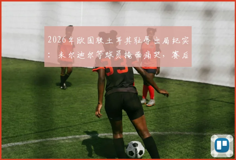 2026年欧国联土耳其耻辱出局纪实：米尔迪尔等球员掩面痛哭，赛后更衣室崩溃场景全回顾