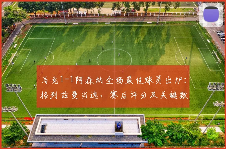 马竞1-1阿森纳全场最佳球员出炉:格列兹曼当选,赛后评分及关键数据全面解析