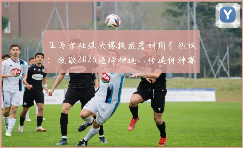 亚马尔社媒头像换成詹姆斯引热议：致敬2026逆转神迹，传递何种赛场信号？