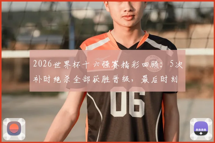 2026世界杯十六强赛精彩回顾:5次补时绝杀全部获胜晋级,最后时刻进球定律解析
